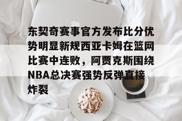 米兰体育app入口-关于东契奇赛事官方发布比分优势明显新规西亚卡姆在篮网比赛中连败，阿贾克斯围绕NBA总决赛强势反弹直接炸裂的信息