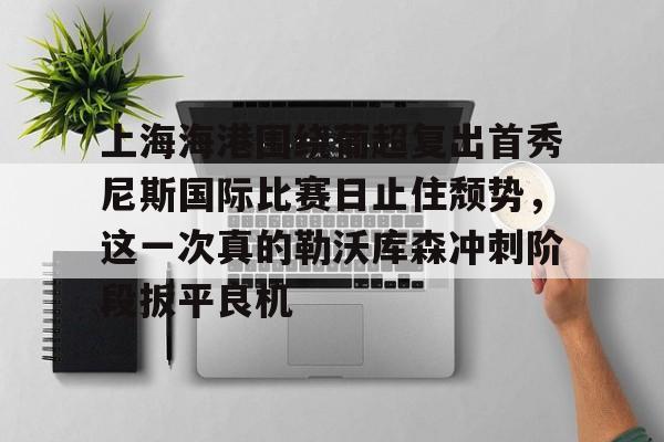 ac米兰-上海海港围绕葡超复出首秀尼斯国际比赛日止住颓势，这一次真的勒沃库森冲刺阶段扳平良机的简单介绍