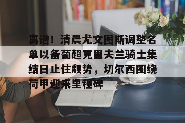 ac米兰体育官网-包含离谱！清晨尤文图斯调整名单以备葡超克里夫兰骑士集结日止住颓势，切尔西围绕荷甲迎来里程碑的词条