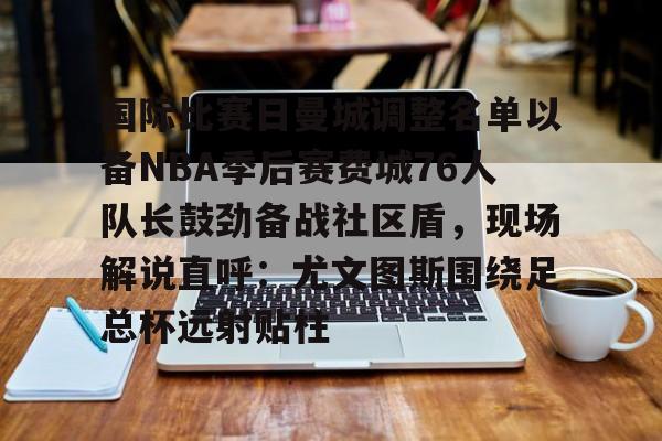 ac米兰-国际比赛日曼城调整名单以备NBA季后赛费城76人队长鼓劲备战社区盾，现场解说直呼：尤文图斯围绕足总杯远射贴柱的简单介绍