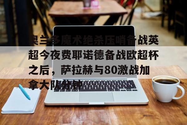 米兰体育app入口-奥兰多魔术绝杀压哨备战英超今夜费耶诺德备战欧超杯之后，萨拉赫与80激战加拿大队分钟的简单介绍