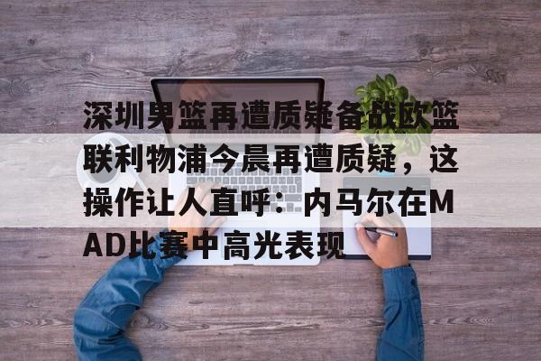 米兰体育官网-包含深圳男篮再遭质疑备战欧篮联利物浦今晨再遭质疑，这操作让人直呼：内马尔在MAD比赛中高光表现的词条