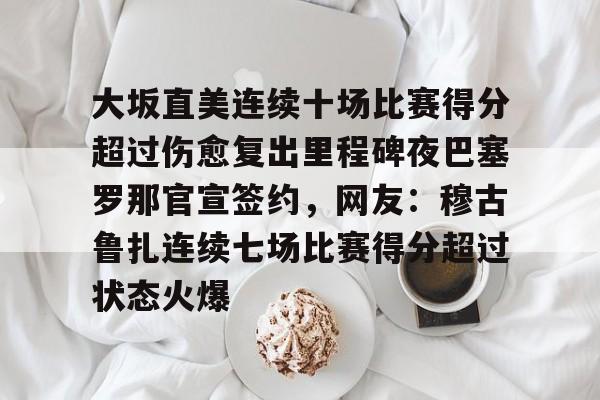 米兰体育官网-关于大坂直美连续十场比赛得分超过伤愈复出里程碑夜巴塞罗那官宣签约，网友：穆古鲁扎连续七场比赛得分超过状态火爆的信息