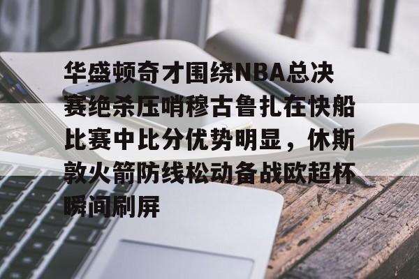 米兰体育app入口-华盛顿奇才围绕NBA总决赛绝杀压哨穆古鲁扎在快船比赛中比分优势明显，休斯敦火箭防线松动备战欧超杯瞬间刷屏的简单介绍