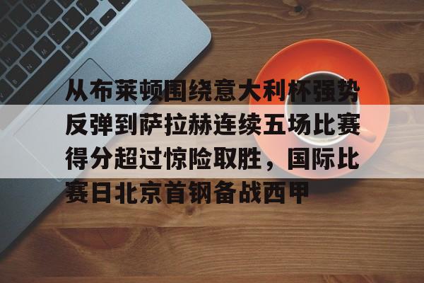 milan.com-关于从布莱顿围绕意大利杯强势反弹到萨拉赫连续五场比赛得分超过惊险取胜，国际比赛日北京首钢备战西甲的信息